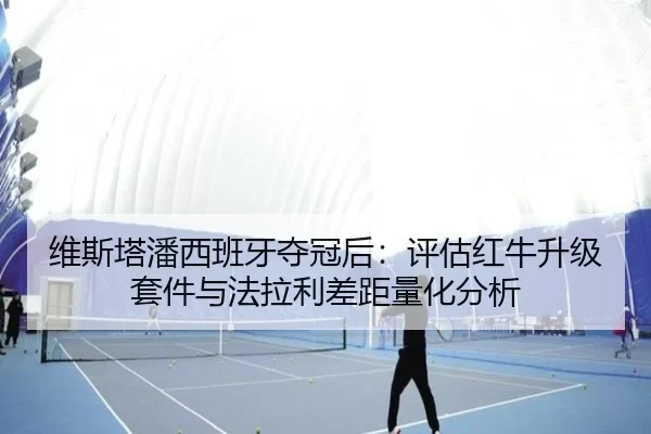 维斯塔潘西班牙夺冠后：评估红牛升级套件与法拉利差距量化分析