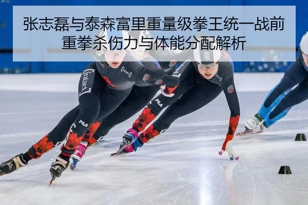 张志磊与泰森富里重量级拳王统一战前重拳杀伤力与体能分配解析