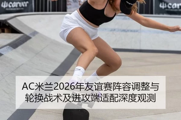 AC米兰2026年友谊赛阵容调整与轮换战术及进攻端适配深度观测