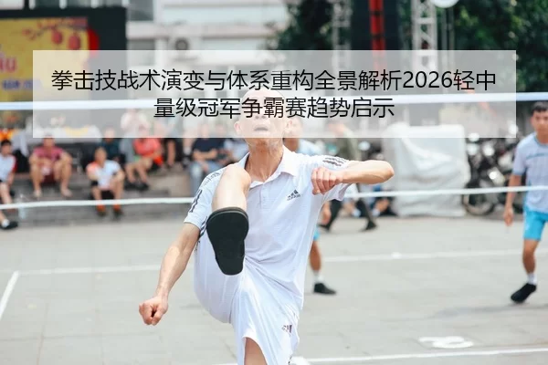拳击技战术演变与体系重构全景解析2026轻中量级冠军争霸赛趋势启示